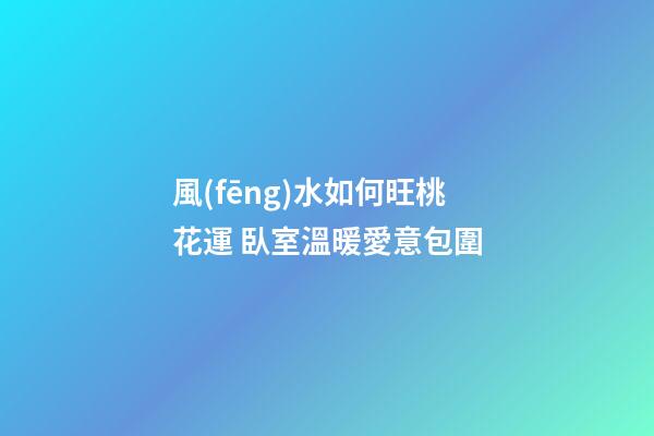 風(fēng)水如何旺桃花運 臥室溫暖愛意包圍